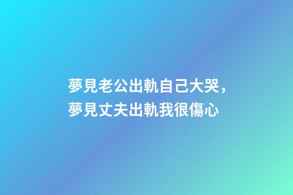 夢見老公出軌自己大哭，夢見丈夫出軌我很傷心