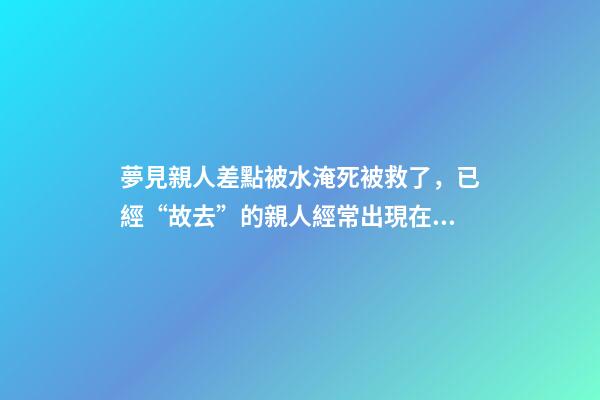 夢見親人差點被水淹死被救了，已經“故去”的親人經常出現在夢里-第1張-觀點-玄機派