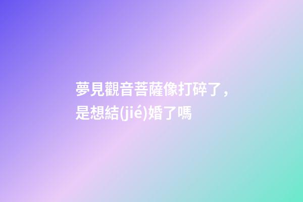 夢見觀音菩薩像打碎了，是想結(jié)婚了嗎