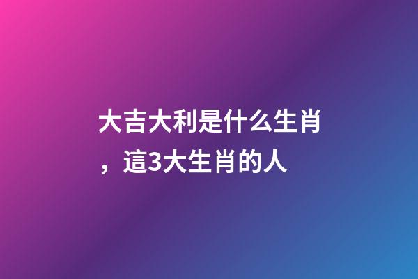 大吉大利是什么生肖，這3大生肖的人-第1張-觀點-玄機派