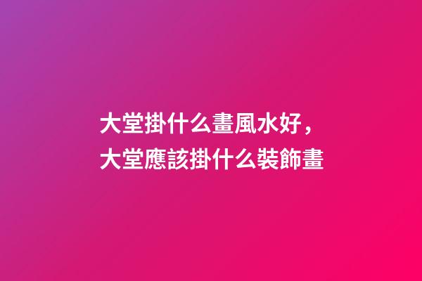 大堂掛什么畫風水好，大堂應該掛什么裝飾畫