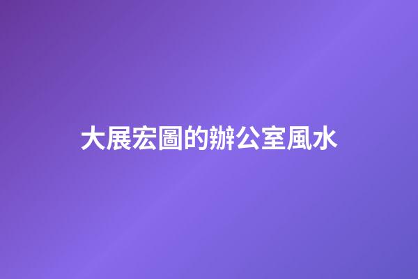 大展宏圖的辦公室風水