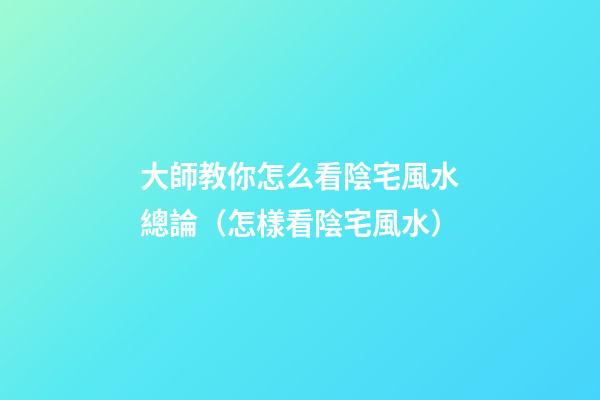 大師教你怎么看陰宅風水總論（怎樣看陰宅風水）