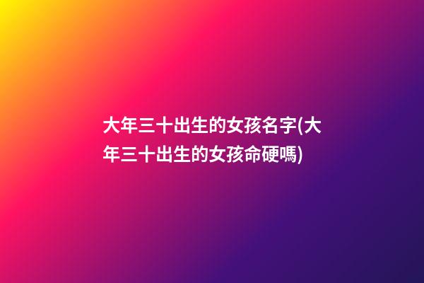 大年三十出生的女孩名字(大年三十出生的女孩命硬嗎)