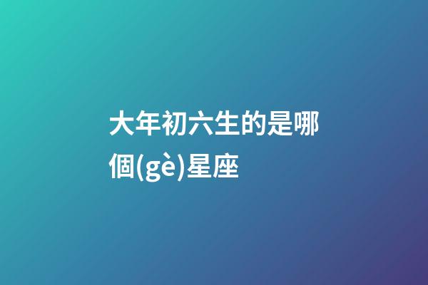 大年初六生的是哪個(gè)星座-第1張-星座運(yùn)勢-玄機(jī)派