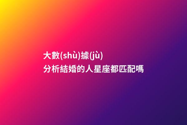 大數(shù)據(jù)分析結婚的人星座都匹配嗎-第1張-星座運勢-玄機派