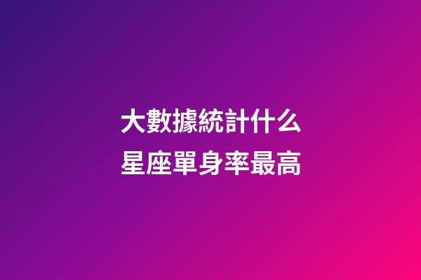 大數據統計什么星座單身率最高-第1張-星座運勢-玄機派