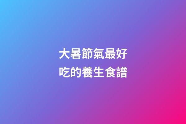 大暑節氣最好吃的養生食譜