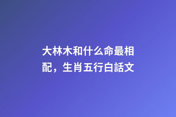 大林木和什么命最相配，生肖五行白話文-第1張-觀點(diǎn)-玄機(jī)派