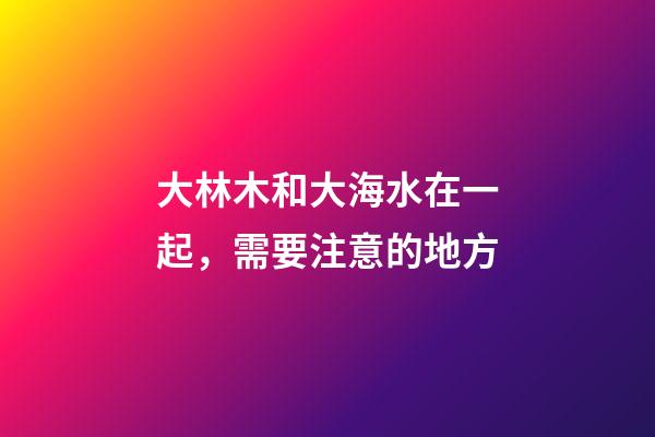 大林木和大海水在一起，需要注意的地方