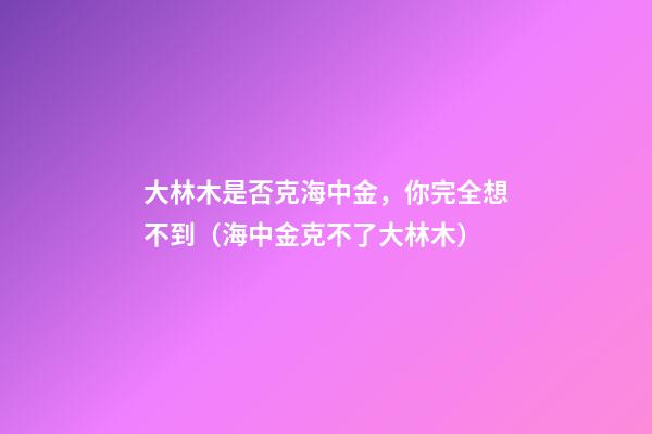 大林木是否克海中金，你完全想不到（海中金克不了大林木）