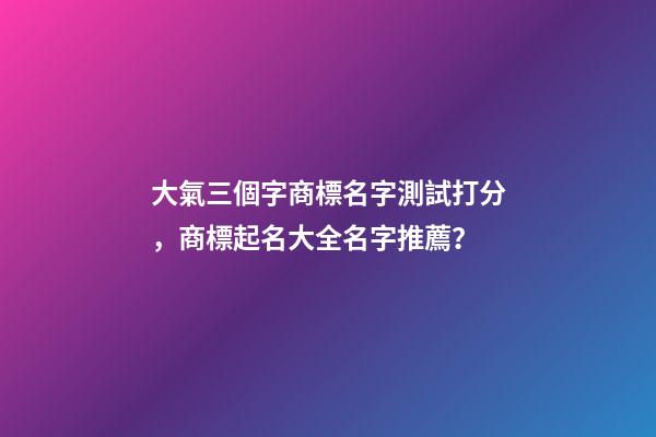 大氣三個字商標名字測試打分，商標起名大全名字推薦？