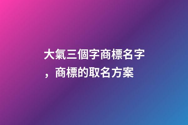 大氣三個字商標名字，商標的取名方案