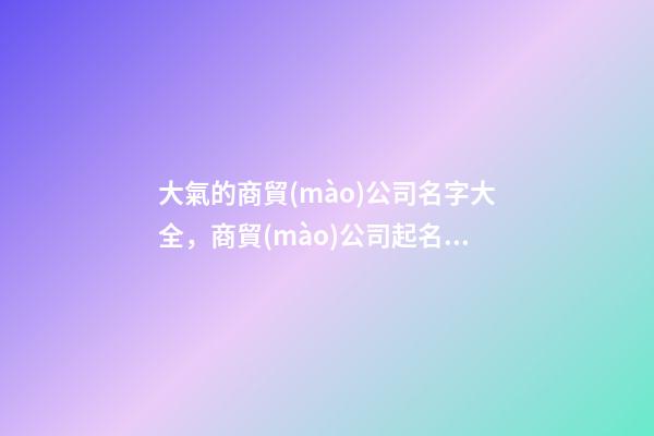 大氣的商貿(mào)公司名字大全，商貿(mào)公司起名技巧注意事項(xiàng)？
