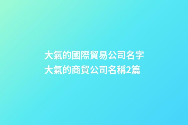 大氣的國際貿易公司名字大氣的商貿公司名稱2篇-第1張-公司起名-玄機派