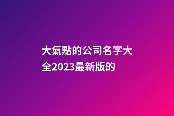 大氣點的公司名字大全2023最新版的-第1張-公司起名-玄機派