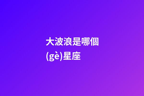 大波浪是哪個(gè)星座-第1張-星座運(yùn)勢(shì)-玄機(jī)派