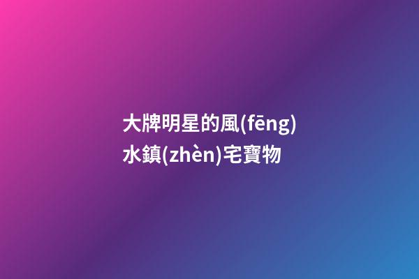 大牌明星的風(fēng)水鎮(zhèn)宅寶物