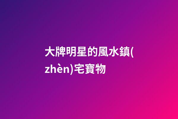 大牌明星的風水鎮(zhèn)宅寶物