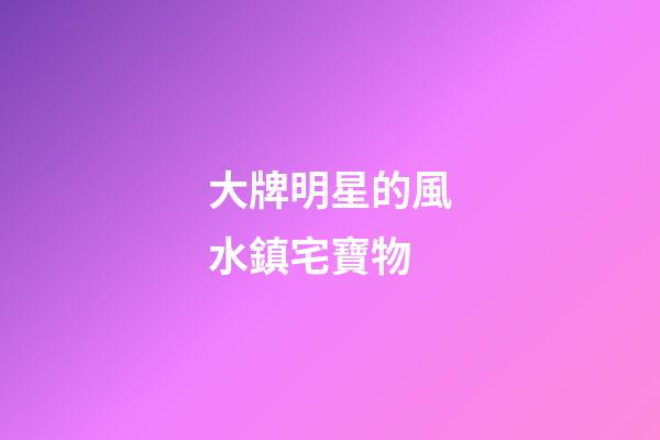 大牌明星的風水鎮宅寶物