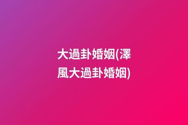 大過卦婚姻(澤風大過卦婚姻)