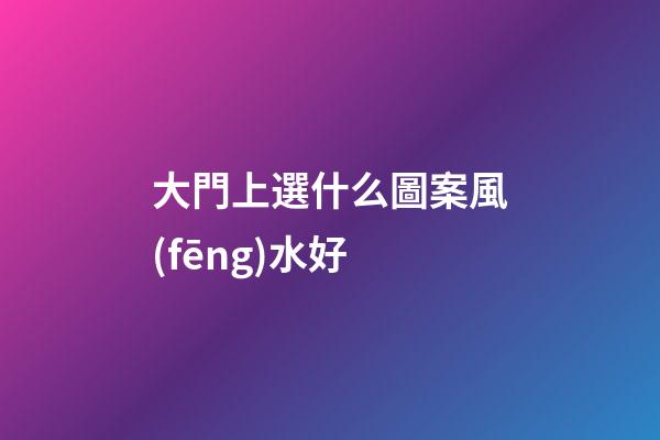 大門上選什么圖案風(fēng)水好