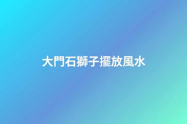 大門石獅子擺放風水