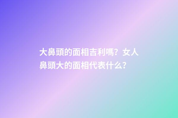 大鼻頭的面相吉利嗎？女人鼻頭大的面相代表什么？