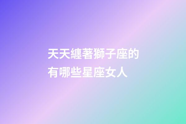 天天纏著獅子座的有哪些星座女人-第1張-星座運勢-玄機派