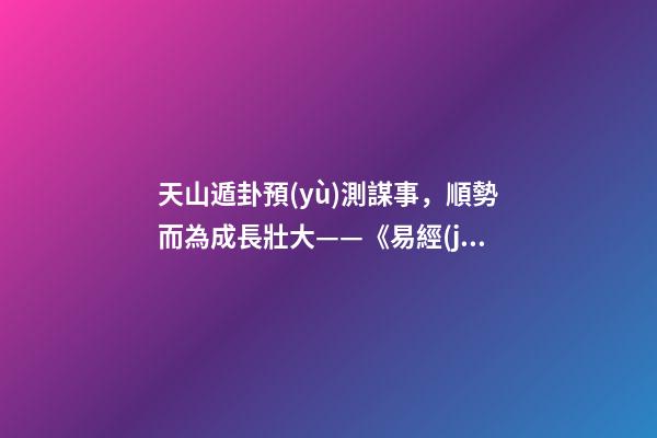 天山遁卦預(yù)測謀事，順勢而為成長壯大——《易經(jīng)》六十四卦之大壯卦的人生啟示
