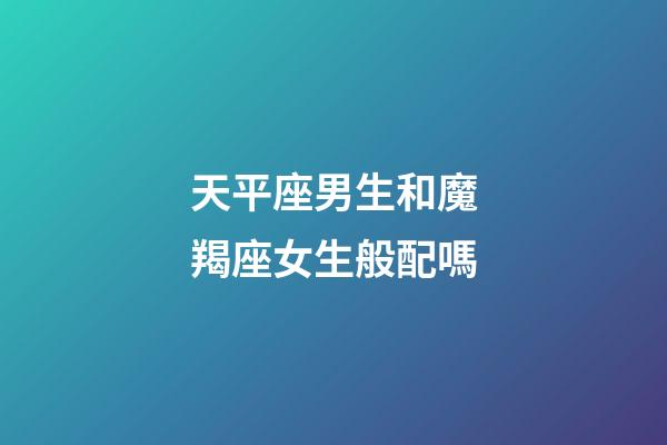 天平座男生和魔羯座女生般配嗎-第1張-星座運勢-玄機派