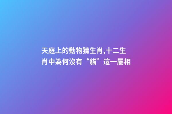 天庭上的動物猜生肖,十二生肖中為何沒有“貓”這一屬相-第1張-觀點-玄機派