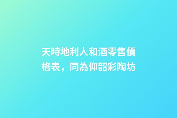 天時地利人和酒零售價格表，同為仰韶彩陶坊-第1張-觀點(diǎn)-玄機(jī)派