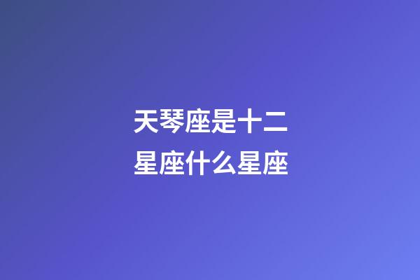 天琴座是十二星座什么星座-第1張-星座運勢-玄機派