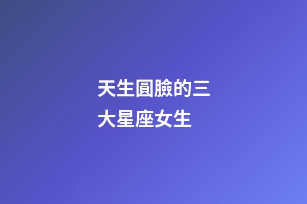 天生圓臉的三大星座女生-第1張-星座運勢-玄機派