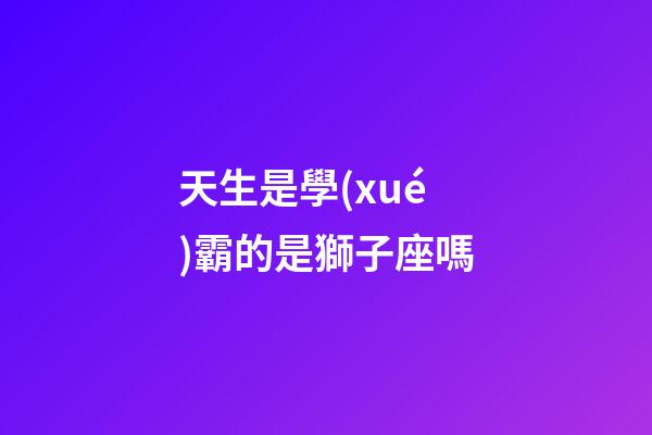 天生是學(xué)霸的是獅子座嗎-第1張-星座運(yùn)勢-玄機(jī)派
