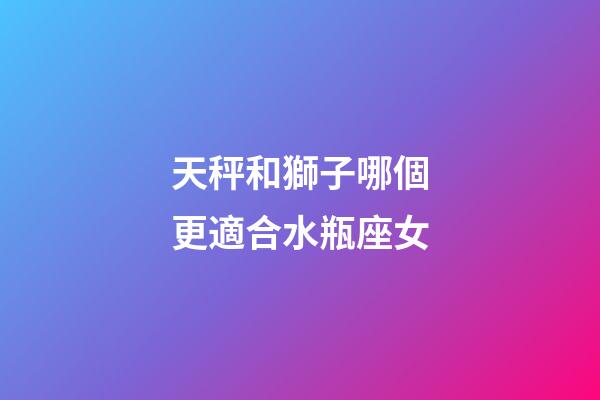 天秤和獅子哪個更適合水瓶座女-第1張-星座運勢-玄機派