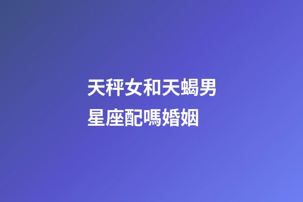 天秤女和天蝎男星座配嗎婚姻-第1張-星座運勢-玄機派