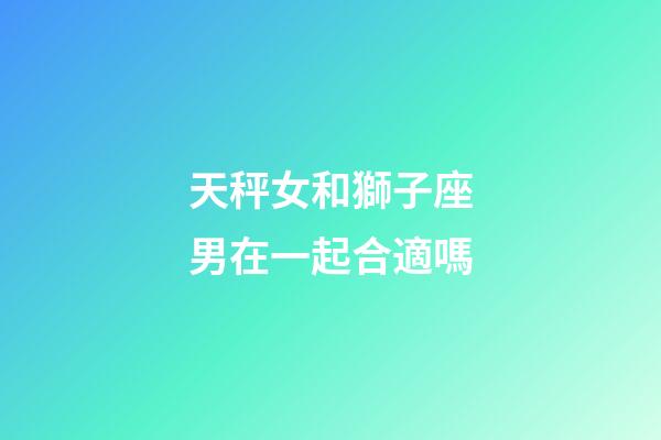天秤女和獅子座男在一起合適嗎-第1張-星座運勢-玄機派
