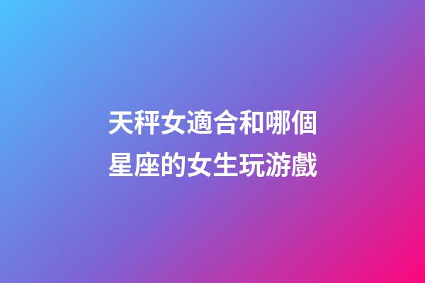 天秤女適合和哪個星座的女生玩游戲-第1張-星座運勢-玄機派