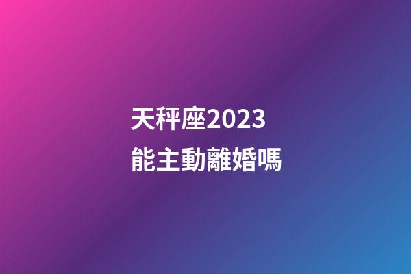天秤座2023能主動離婚嗎-第1張-星座運勢-玄機派