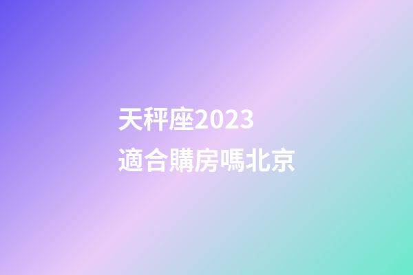 天秤座2023適合購房嗎北京-第1張-星座運勢-玄機派