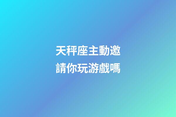 天秤座主動邀請你玩游戲嗎-第1張-星座運勢-玄機派
