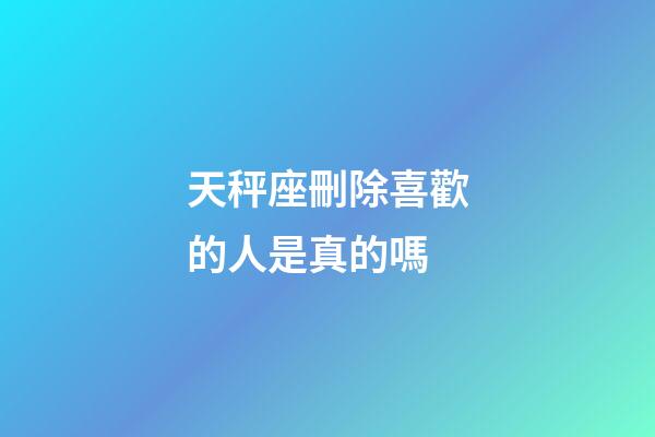 天秤座刪除喜歡的人是真的嗎-第1張-星座運勢-玄機派
