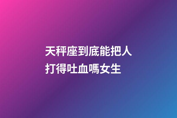 天秤座到底能把人打得吐血嗎女生-第1張-星座運勢-玄機派