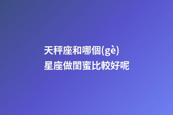 天秤座和哪個(gè)星座做閨蜜比較好呢-第1張-星座運(yùn)勢(shì)-玄機(jī)派