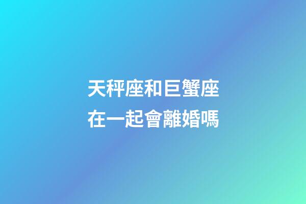 天秤座和巨蟹座在一起會離婚嗎-第1張-星座運勢-玄機派
