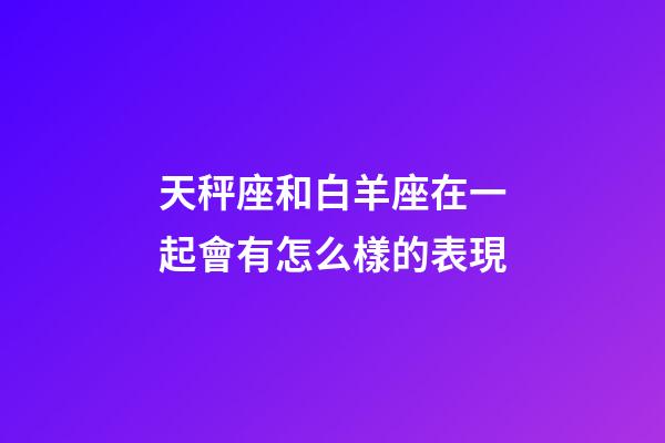 天秤座和白羊座在一起會有怎么樣的表現-第1張-星座運勢-玄機派
