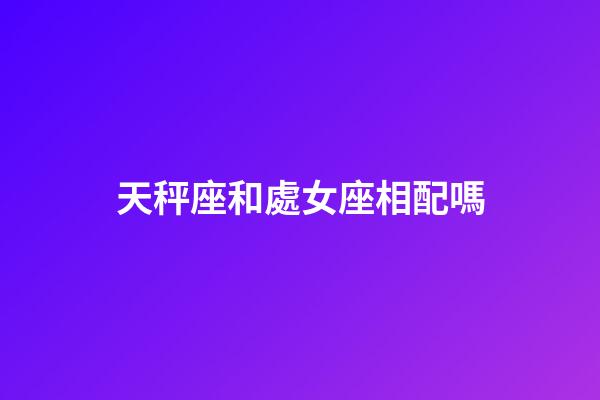 天秤座和處女座相配嗎（處座女天秤男誰先主動）-第1張-星座運勢-玄機派