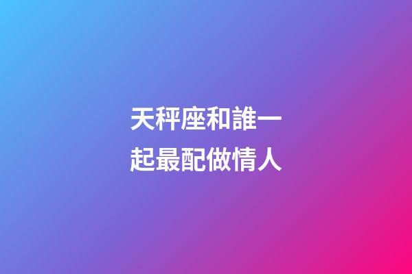 天秤座和誰一起最配做情人-第1張-星座運勢-玄機派